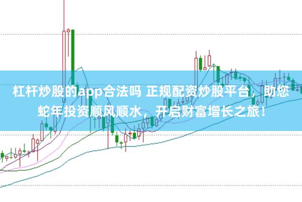 杠杆炒股的app合法吗 正规配资炒股平台，助您蛇年投资顺风顺水，开启财富增长之旅！