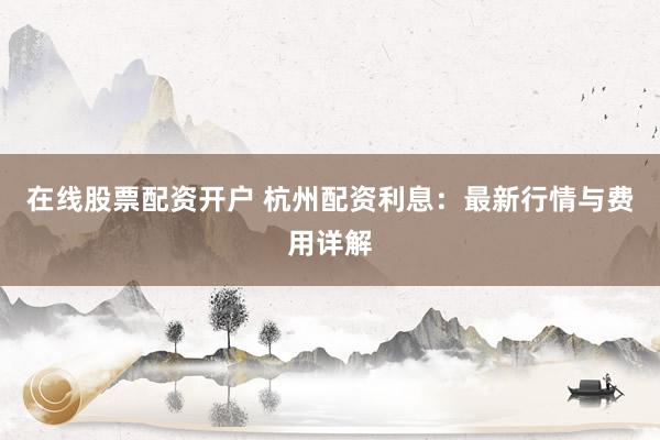 在线股票配资开户 杭州配资利息：最新行情与费用详解