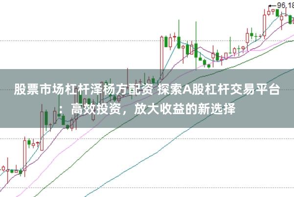 股票市场杠杆泽杨方配资 探索A股杠杆交易平台：高效投资，放大收益的新选择