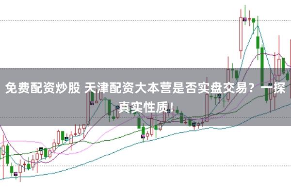免费配资炒股 天津配资大本营是否实盘交易？一探真实性质！
