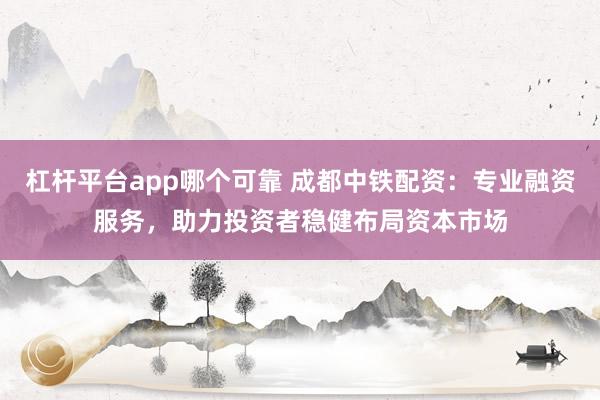 杠杆平台app哪个可靠 成都中铁配资：专业融资服务，助力投资者稳健布局资本市场