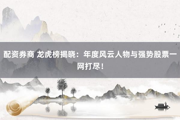 配资券商 龙虎榜揭晓：年度风云人物与强势股票一网打尽！