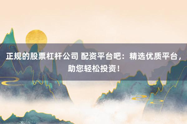 正规的股票杠杆公司 配资平台吧：精选优质平台，助您轻松投资！