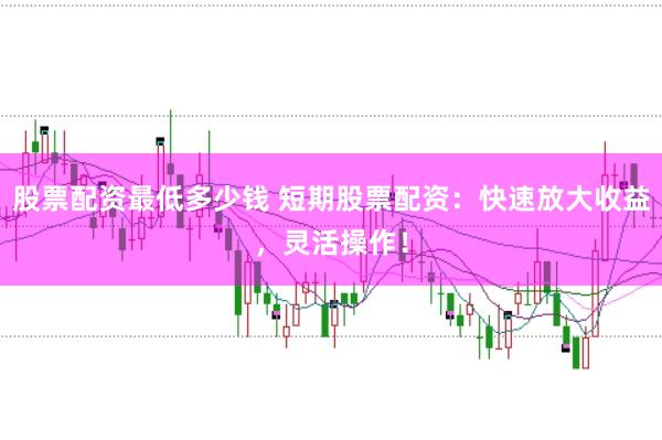 股票配资最低多少钱 短期股票配资：快速放大收益，灵活操作！