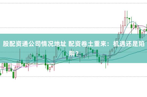 股配资通公司情况地址 配资卷土重来：机遇还是陷阱？