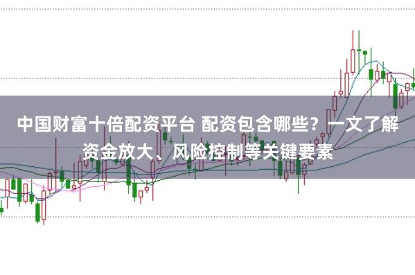 中国财富十倍配资平台 配资包含哪些？一文了解资金放大、风险控制等关键要素
