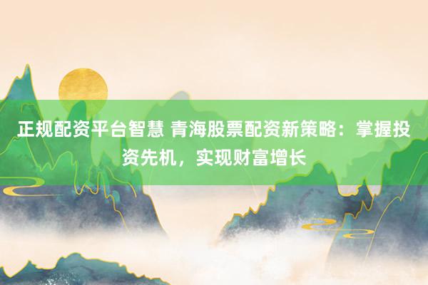 正规配资平台智慧 青海股票配资新策略：掌握投资先机，实现财富增长