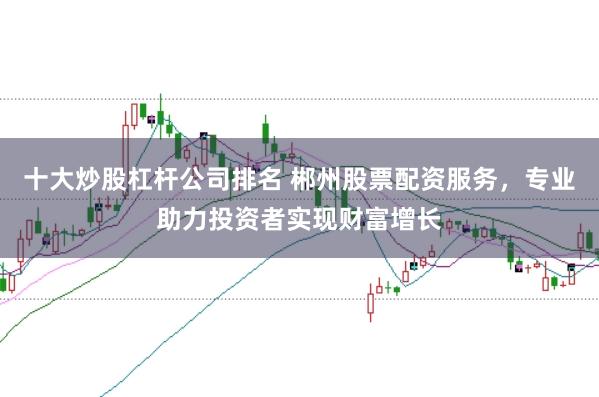 十大炒股杠杆公司排名 郴州股票配资服务，专业助力投资者实现财富增长