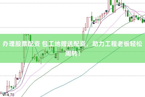 办理股票配资 包工地赠送配资，助力工程老板轻松周转！