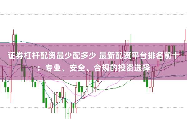 证券杠杆配资最少配多少 最新配资平台排名前十：专业、安全、合规的投资选择
