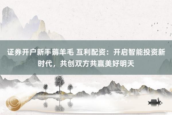 证券开户新手薅羊毛 互利配资：开启智能投资新时代，共创双方共赢美好明天