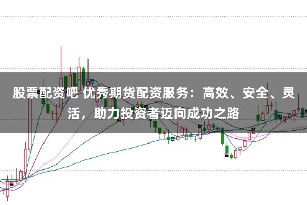 股票配资吧 优秀期货配资服务：高效、安全、灵活，助力投资者迈向成功之路