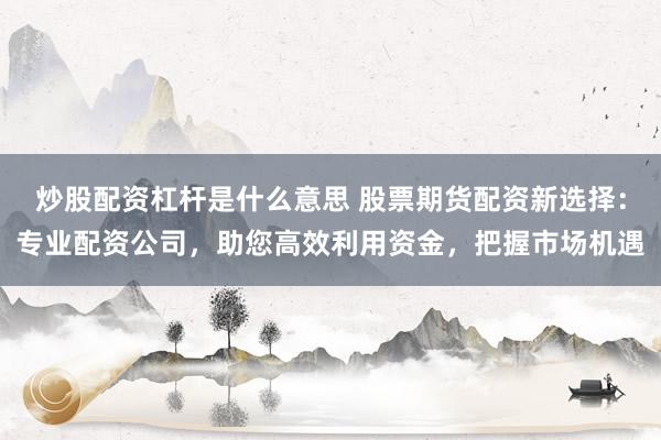 炒股配资杠杆是什么意思 股票期货配资新选择：专业配资公司，助您高效利用资金，把握市场机遇