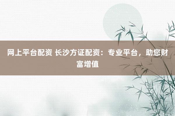 网上平台配资 长沙方证配资：专业平台，助您财富增值