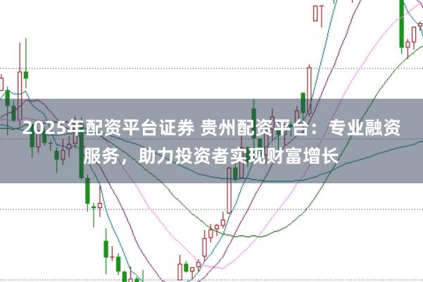 2025年配资平台证券 贵州配资平台：专业融资服务，助力投资者实现财富增长