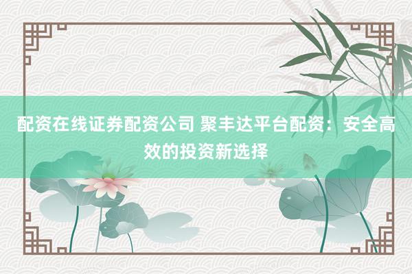 配资在线证券配资公司 聚丰达平台配资：安全高效的投资新选择