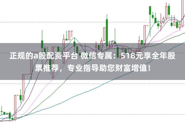 正规的a股配资平台 微信专属：518元享全年股票推荐，专业指导助您财富增值！