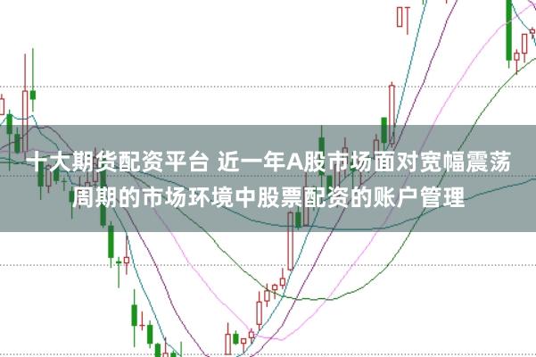 十大期货配资平台 近一年A股市场面对宽幅震荡周期的市场环境中股票配资的账户管理