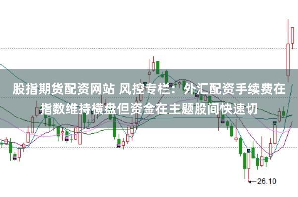 股指期货配资网站 风控专栏：外汇配资手续费在指数维持横盘但资金在主题股间快速切