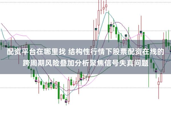 配资平台在哪里找 结构性行情下股票配资在线的跨周期风险叠加分析聚焦信号失真问题