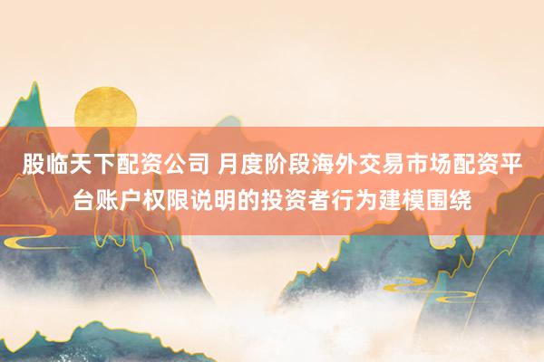 股临天下配资公司 月度阶段海外交易市场配资平台账户权限说明的投资者行为建模围绕