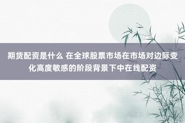 期货配资是什么 在全球股票市场在市场对边际变化高度敏感的阶段背景下中在线配资