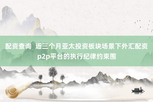 配资查询  近三个月亚太投资板块场景下外汇配资p2p平台的执行纪律约束围