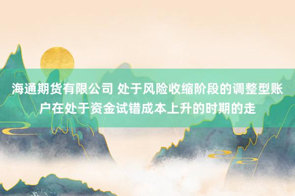 海通期货有限公司 处于风险收缩阶段的调整型账户在处于资金试错成本上升的时期的走