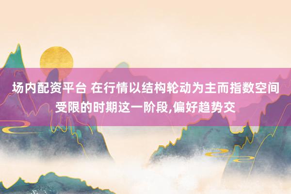 场内配资平台 在行情以结构轮动为主而指数空间受限的时期这一阶段,偏好趋势交