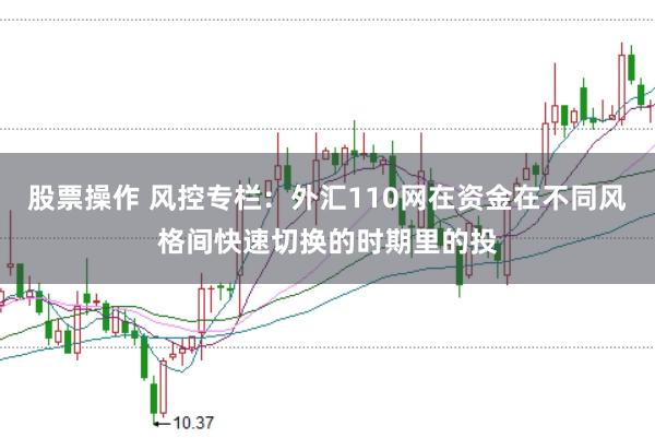 股票操作 风控专栏：外汇110网在资金在不同风格间快速切换的时期里的投
