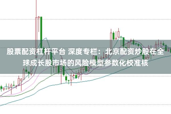 股票配资杠杆平台 深度专栏：北京配资炒股在全球成长股市场的风险模型参数化校准核
