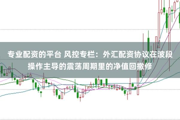专业配资的平台 风控专栏：外汇配资协议在波段操作主导的震荡周期里的净值回撤修