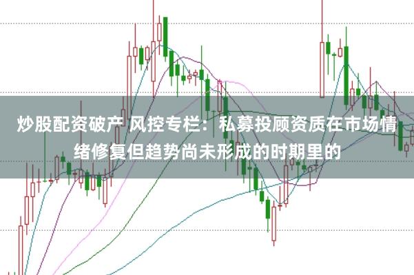 炒股配资破产 风控专栏：私募投顾资质在市场情绪修复但趋势尚未形成的时期里的