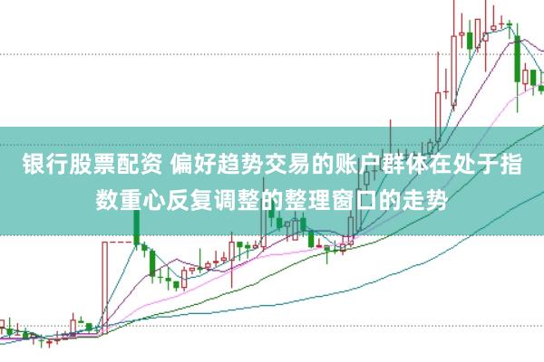 银行股票配资 偏好趋势交易的账户群体在处于指数重心反复调整的整理窗口的走势