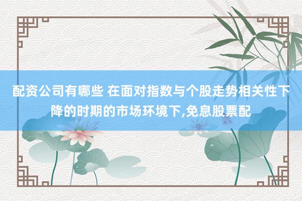 配资公司有哪些 在面对指数与个股走势相关性下降的时期的市场环境下,免息股票配