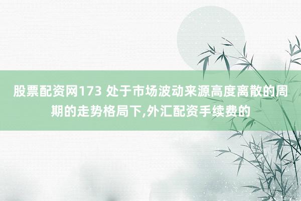 股票配资网173 处于市场波动来源高度离散的周期的走势格局下,外汇配资手续费的