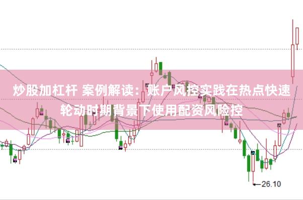 炒股加杠杆 案例解读：账户风控实践在热点快速轮动时期背景下使用配资风险控