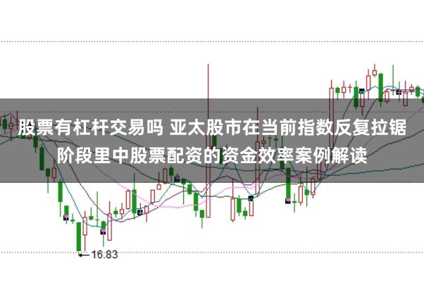 股票有杠杆交易吗 亚太股市在当前指数反复拉锯阶段里中股票配资的资金效率案例解读