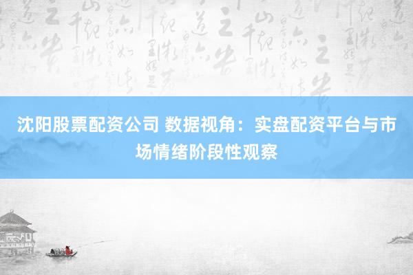 沈阳股票配资公司 数据视角：实盘配资平台与市场情绪阶段性观察