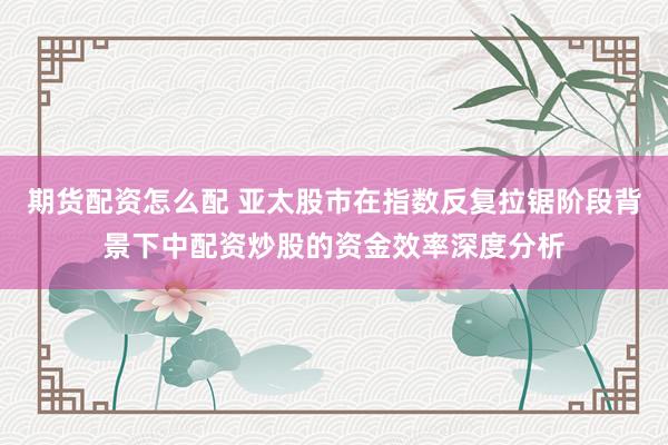 期货配资怎么配 亚太股市在指数反复拉锯阶段背景下中配资炒股的资金效率深度分析