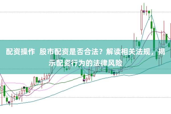 配资操作  股市配资是否合法？解读相关法规，揭示配资行为的法律风险