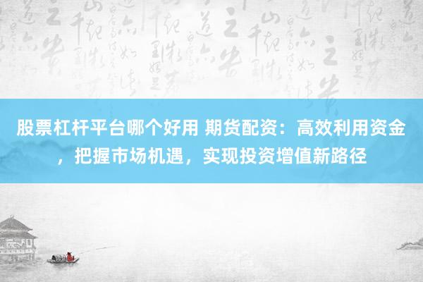 股票杠杆平台哪个好用 期货配资：高效利用资金，把握市场机遇，实现投资增值新路径
