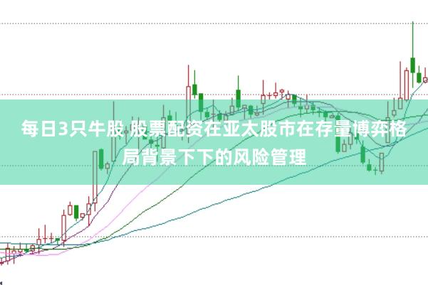 每日3只牛股 股票配资在亚太股市在存量博弈格局背景下下的风险管理