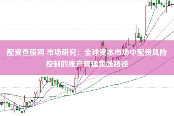 配资查股网 市场研究：全球资本市场中配资风险控制的账户管理实践路径