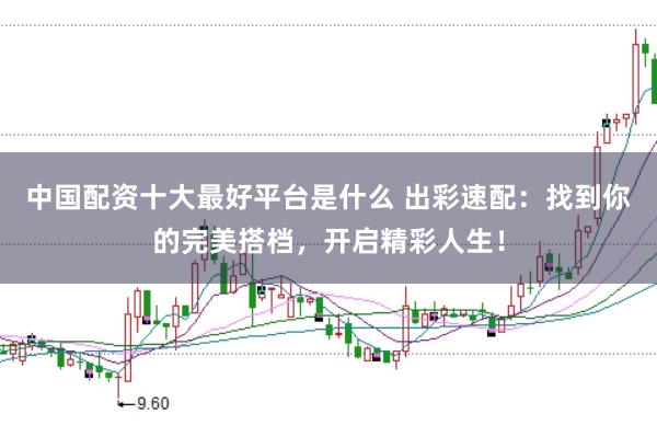 中国配资十大最好平台是什么 出彩速配：找到你的完美搭档，开启精彩人生！