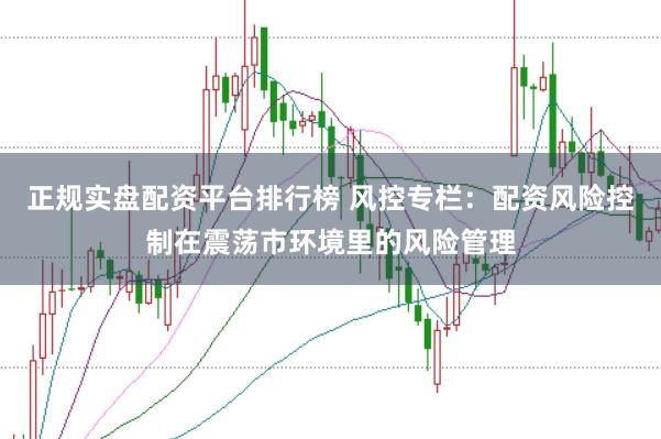 正规实盘配资平台排行榜 风控专栏：配资风险控制在震荡市环境里的风险管理
