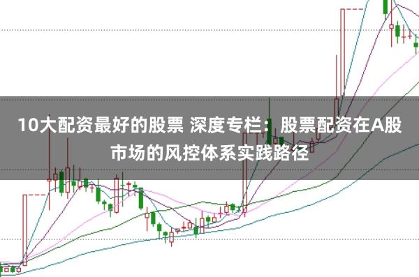 10大配资最好的股票 深度专栏：股票配资在A股市场的风控体系实践路径