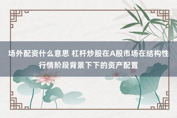 场外配资什么意思 杠杆炒股在A股市场在结构性行情阶段背景下下的资产配置