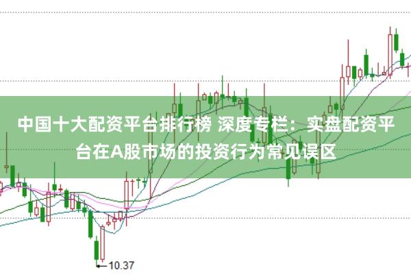 中国十大配资平台排行榜 深度专栏：实盘配资平台在A股市场的投资行为常见误区