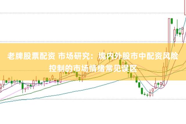 老牌股票配资 市场研究：境内外股市中配资风险控制的市场情绪常见误区